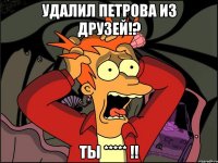 удалил петрова из друзей!? ты ***** !!