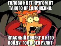 голова идет кругом от такого предложения. класный проект.в него пойду! голд вей рулит.