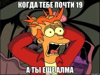 когда тебе почти 19 а ты еще алма