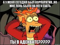 а у меня сегодня был корпоратив..но мне лень было на него ехать ты в адеквате???