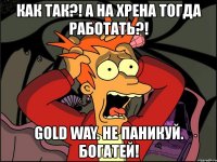 как так?! а на хрена тогда работать?! gold way. не паникуй. богатей!