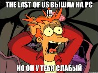 the last of us вышла на pc !!! но он у тебя слабый