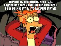 сначало ты посылаешь меня куда подальше а потом пишешь типа что я сам во всем виноват ну что за херня! блять!!! 