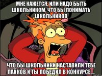 мне кажется, или надо быть школьником, что бы понимать школьников что бы школьники наставили тебе лайков и ты победил в конкурсе....