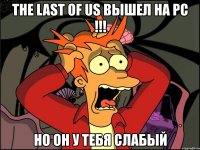 the last of us вышел на pc !!! но он у тебя слабый