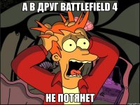 а в друг battlefield 4 не потянет