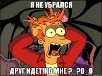 я не убрался друг идет!ко мне ?_?0_0