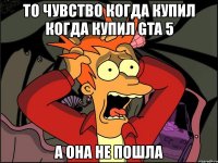 то чувство когда купил когда купил gta 5 а она не пошла