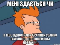 мені здається чи я тебе відволікаю? ану пиши уважно там! якось ще спишемось) добраніч!