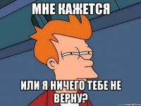 мне кажется или я ничего тебе не верну?