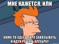 мне кажется, или кому-то здесь пора завязывать и идти решать алгебру?