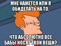 мне кажется или я обиделать на то, что абсолютно все бабы носят твои вещи?