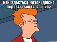 мені здається, чи тобі дійсно подобається тарас шип? 