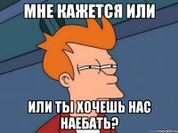 мне кажется или или ты хочешь нас наебать?