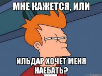 мне кажется, или ильдар хочет меня наебать?