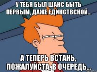 у тебя был шанс быть первым, даже единствєной... а теперь встань, пожалуйста, в очередь…