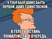 у тебя был шанс быть первой, даже единствєной... а теперь встань, пожалуйста, в очередь…