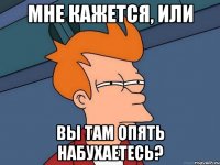 мне кажется, или вы там опять набухаетесь?