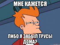 мне кажется либо я забыл трусы дома?