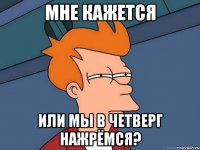 мне кажется или мы в четверг нажрёмся?