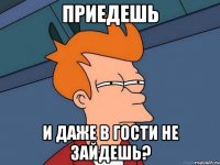 приедешь и даже в гости не зайдешь?