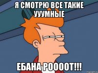 я смотрю все такие ууумные ебана роооот!!!