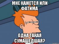 мне кажется или фатима одна такая сумашедшая?