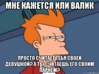 мне кажется или валик просто считает тебя своей девушкой? а ты считаешь его своим парнем?