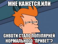 мне кажется,или ghbdtn стало популярней нормального "привет"?