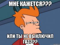 мне кажется??? или ты не выключил газ???