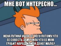 мне вот интересно... жена путина ушла от него потому что ее совесть замучила что ее муж грабит народ или ей денег мало?