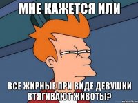 мне кажется или все жирные при виде девушки втягивают животы?