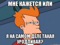 мне кажется или я на самом деле такая уродливая?