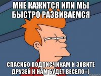 мне кажится или мы быстро развиваемся спасибо подписчикам и зовите друзей к нам будет весело=)