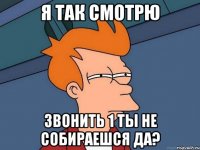 я так смотрю звонить 1 ты не собираешся да?