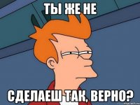 ты же не сделаеш так, верно?