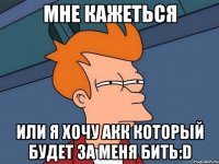 мне кажеться или я хочу акк который будет за меня бить:d