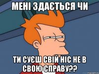 мені здається чи ти суєш свій ніс не в свою справу??