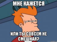 мне кажется или ты совсем не смешная?