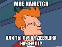 мне кажется или ты лучая девушка на земле?