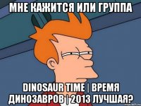 мне кажится или группа dinosaur time | время динозавров | 2013 лучшая?