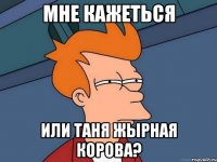 мне кажеться или таня жырная корова?