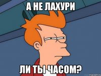 а не лахури ли ты часом?