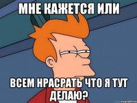 мне кажется или всем нрасрать что я тут делаю?