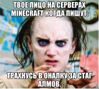 твое лицо на серверах minecraft когда пишут: трахнусь в оналку за стаг алмов.