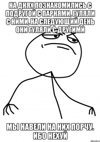 на днях познакомились с подругой с парнями, гуляли с ними, на следующий день они гуляли с другими мы навели на них порчу. ибо нехуй