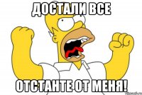 достали все отстанте от меня!