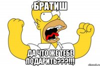 братиш да что же тебе подарить???!!!