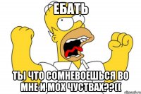 ебать ты что сомневоешься во мне и мох чуствах??((