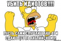 убить идиотов!!! пусть сами слушают ака-47 и сдают егэ по английскому!